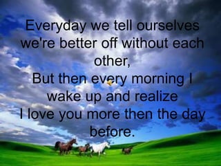 Everyday we tell ourselves we're better off without each other, But then every morning I wake up and realize I love you more then the day before.