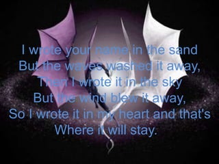 I wrote your name in the sandBut the waves washed it away,Then I wrote it in the skyBut the wind blew it away,So I wrote it in my heart and that'sWhere it will stay.  