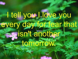 I tell you I love you every day for fear that isn't another tomorrow. 