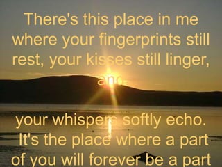 There's this place in me where your fingerprints still rest, your kisses still linger, andyour whispers softly echo. It's the place where a part of you will forever be a part of me.