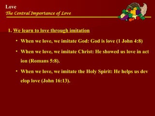Love
The Central Importance of Love
1. We learn to love through imitation
• When we love, we imitate God: God is love (1 John 4:8)
• When we love, we imitate Christ: He showed us love in act
ion (Romans 5:8).
• When we love, we imitate the Holy Spirit: He helps us dev
elop love (John 16:13).
 