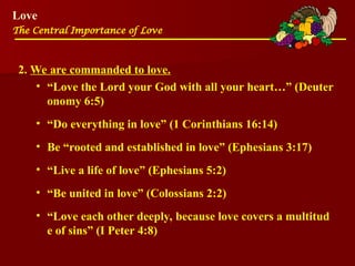 Love
The Central Importance of Love
2. We are commanded to love.
• “Love the Lord your God with all your heart…” (Deuter
onomy 6:5)
• “Do everything in love” (1 Corinthians 16:14)
• Be “rooted and established in love” (Ephesians 3:17)
• “Live a life of love” (Ephesians 5:2)
• “Be united in love” (Colossians 2:2)
• “Love each other deeply, because love covers a multitud
e of sins” (I Peter 4:8)
 