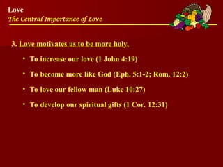 Love
The Central Importance of Love
3. Love motivates us to be more holy.
• To increase our love (1 John 4:19)
• To become more like God (Eph. 5:1-2; Rom. 12:2)
• To love our fellow man (Luke 10:27)
• To develop our spiritual gifts (1 Cor. 12:31)
 