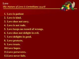 Love
The Nature of Love (1 Corinthians 13:4-8)
1. Love is patient
2. Love is kind.
3. Love does not envy.
4. Love is not rude.
5. Love keeps no record of wrongs.
6. Love does not delight in evil.
7. Love delights in good.
8. Love protects.
9. Love trusts.
10.Love hopes.
11.Love perseveres.
12.Love never fails.
 