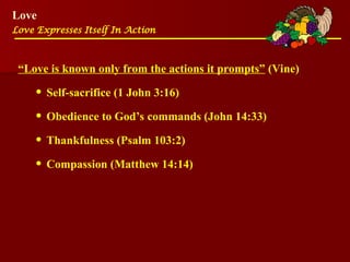 Love
Love Expresses Itself In Action
“Love is known only from the actions it prompts” (Vine)
• Self-sacrifice (1 John 3:16)
• Obedience to God’s commands (John 14:33)
• Thankfulness (Psalm 103:2)
• Compassion (Matthew 14:14)
 