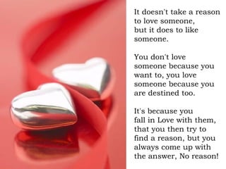 It doesn't take a reason to love someone,  but it does to like someone. You don't love someone because you want to, you lo...