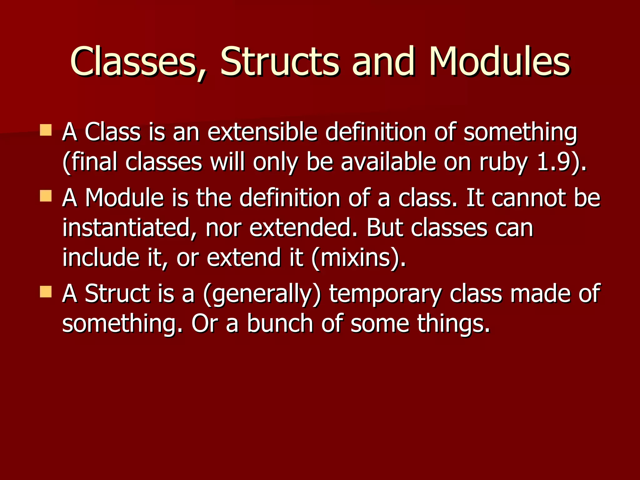 Classes, Structs and Modules A Class is an extensible definition of something (final classes will only be available on ruby 1.9). A Module is the definition of a class. It cannot be instantiated, nor extended. But classes can include it, or extend it (mixins). A Struct is a (generally) temporary class made of something. Or a bunch of some things. 