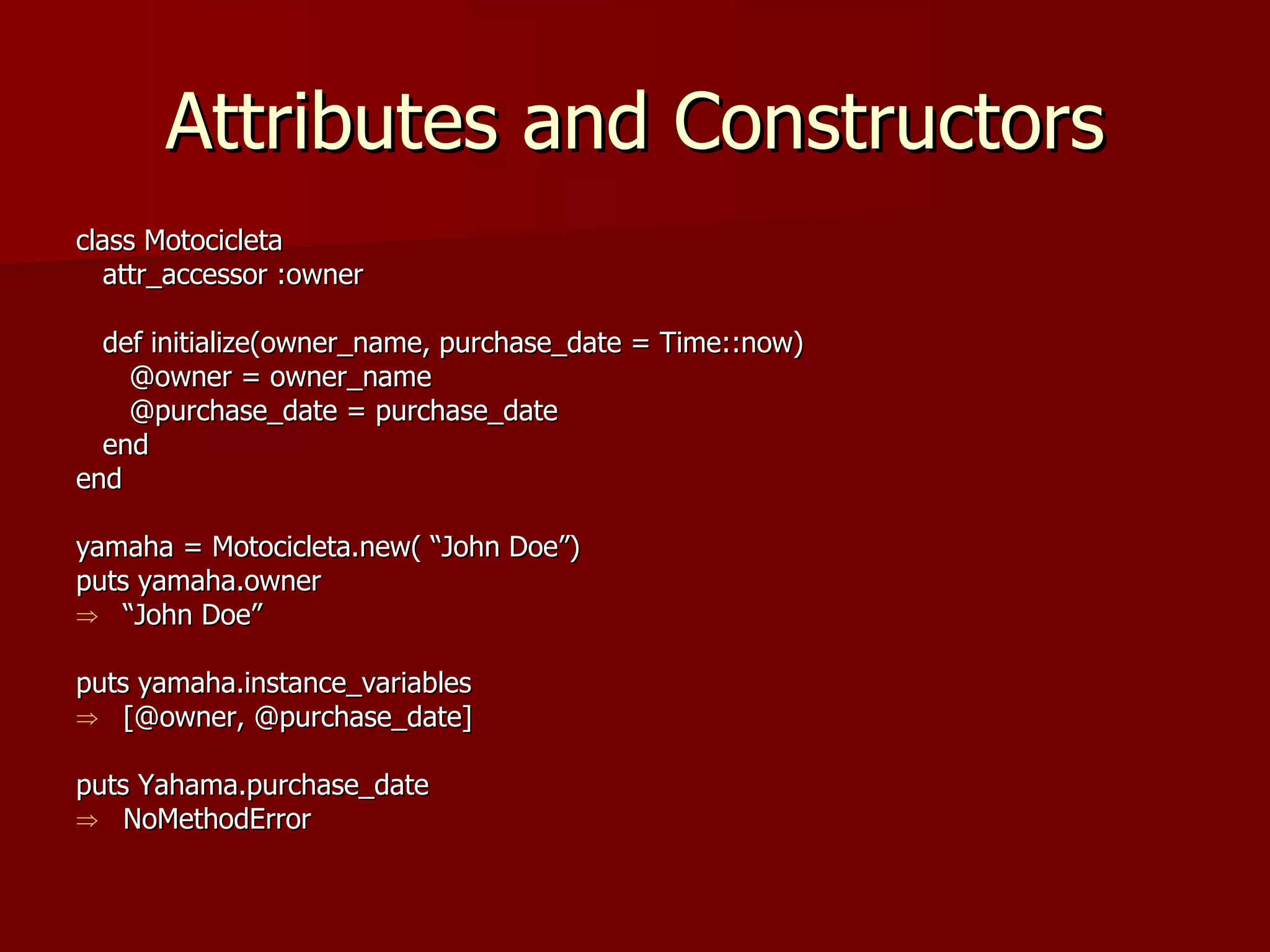 Attributes and Constructors class Motocicleta attr_accessor :owner def initialize(owner_name, purchase_date = Time::now) @owner = owner_name @purchase_date = purchase_date end end yamaha = Motocicleta.new( “John Doe”) puts yamaha.owner “ John Doe” puts yamaha.instance_variables [@owner, @purchase_date] puts Yahama.purchase_date NoMethodError 