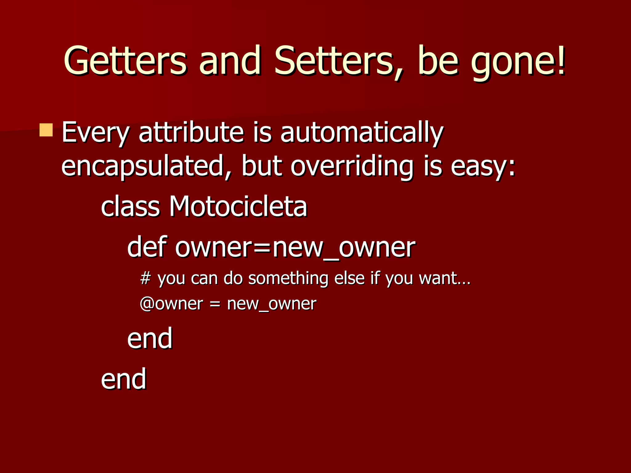 Getters and Setters, be gone! Every attribute is automatically encapsulated, but overriding is easy: class Motocicleta def owner=new_owner # you can do something else if you want… @owner = new_owner end end 
