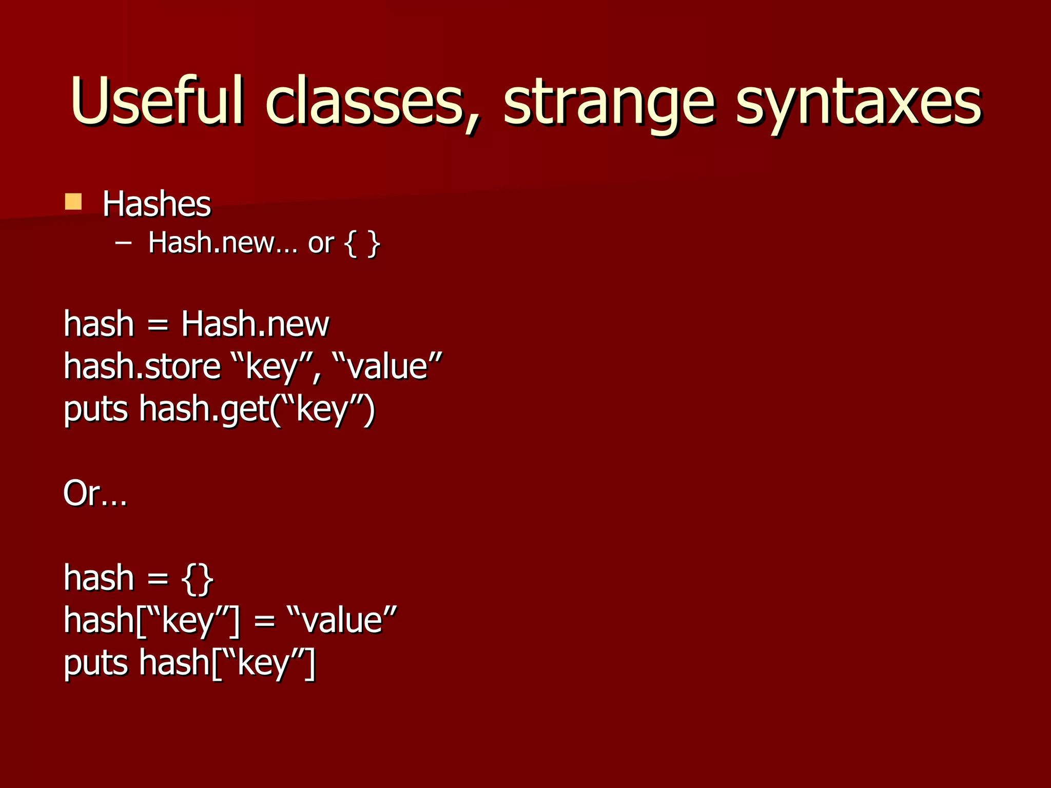 Useful classes, strange syntaxes Hashes Hash.new… or { } hash = Hash.new hash.store “key”, “value” puts hash.get(“key”) Or… hash = {} hash[“key”] = “value” puts hash[“key”] 