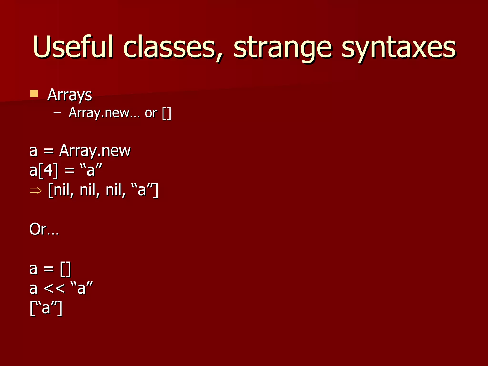 Useful classes, strange syntaxes Arrays Array.new… or [] a = Array.new a[4] = “a” [nil, nil, nil, “a”] Or… a = []  a << “a”  [“a”] 