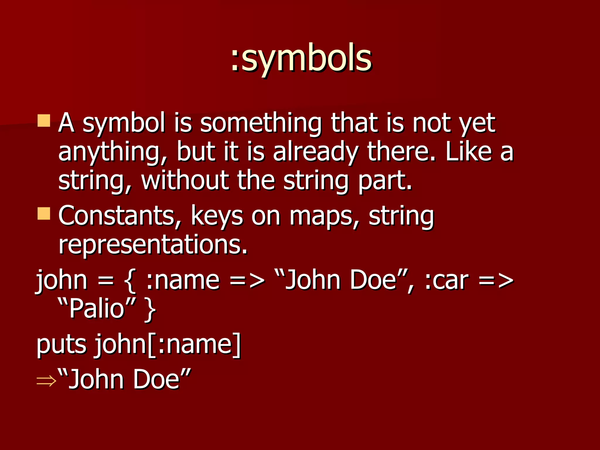 :symbols A symbol is something that is not yet anything, but it is already there. Like a string, without the string part. Constants, keys on maps, string representations. john = { :name => “John Doe”, :car => “Palio” } puts john[:name] “ John Doe” 