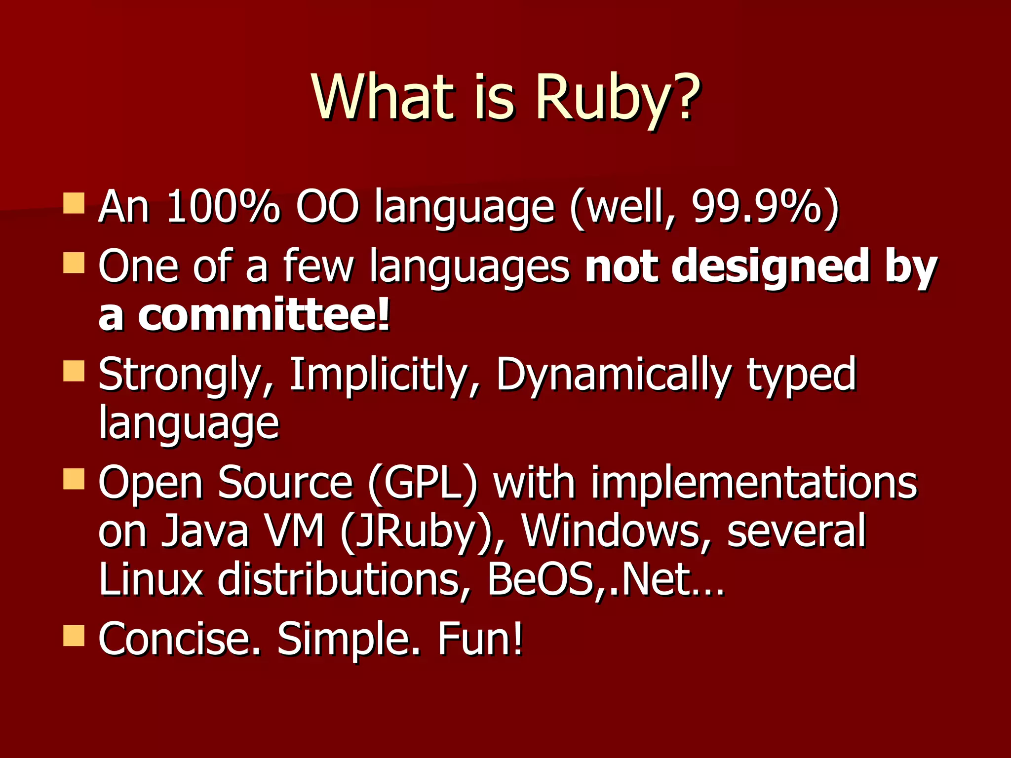 What is Ruby? An 100% OO language (well, 99.9%) One of a few languages  not designed by a committee! Strongly, Implicitly, Dynamically typed language Open Source (GPL) with implementations on Java VM (JRuby), Windows, several Linux distributions, BeOS,.Net… Concise. Simple. Fun! 