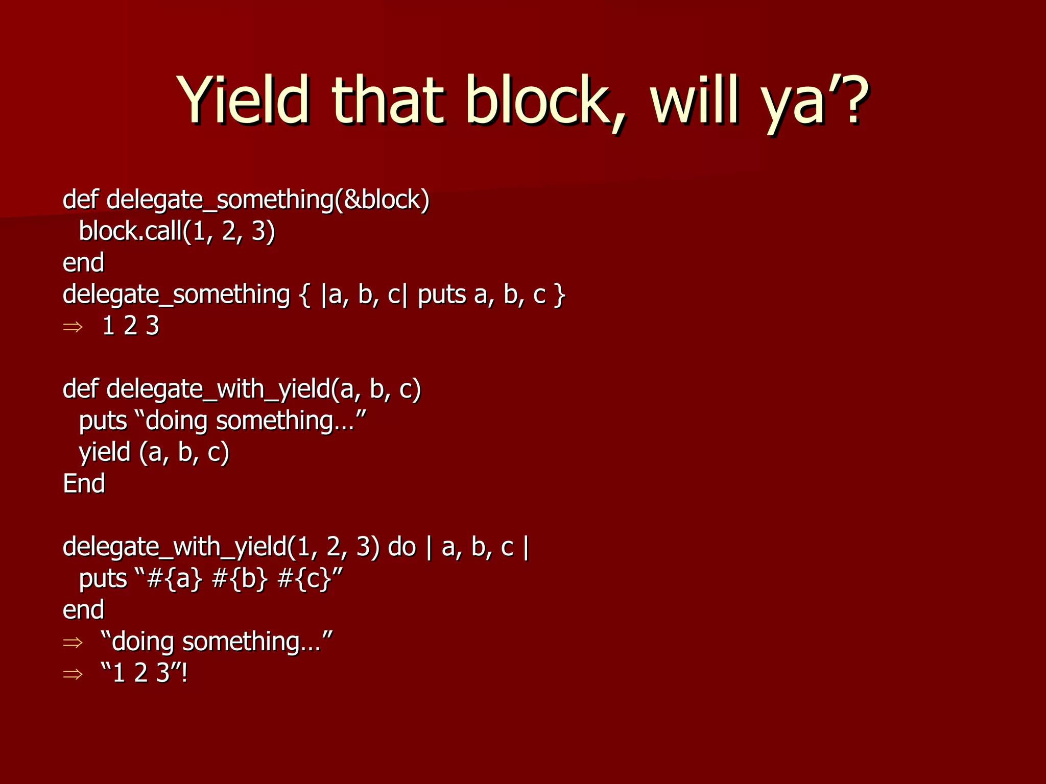 Yield that block, will ya’? def delegate_something(&block) block.call(1, 2, 3) end delegate_something { |a, b, c| puts a, b, c } 1 2 3 def delegate_with_yield(a, b, c) puts “doing something…” yield (a, b, c) End delegate_with_yield(1, 2, 3) do | a, b, c | puts “#{a} #{b} #{c}” end “ doing something…” “ 1 2 3”! 