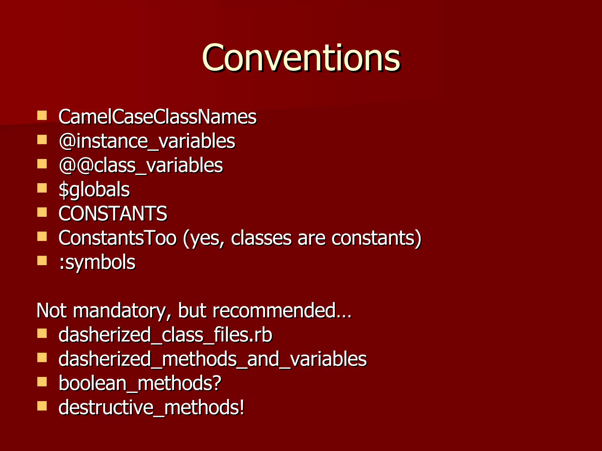 Conventions CamelCaseClassNames @instance_variables @@class_variables $globals CONSTANTS ConstantsToo (yes, classes are constants) :symbols Not mandatory, but recommended… dasherized_class_files.rb dasherized_methods_and_variables boolean_methods? destructive_methods! 