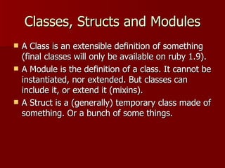 Classes, Structs and Modules A Class is an extensible definition of something (final classes will only be available on ruby 1.9). A Module is the definition of a class. It cannot be instantiated, nor extended. But classes can include it, or extend it (mixins). A Struct is a (generally) temporary class made of something. Or a bunch of some things. 