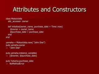 Attributes and Constructors class Motocicleta attr_accessor :owner def initialize(owner_name, purchase_date = Time::now) @owner = owner_name @purchase_date = purchase_date end end yamaha = Motocicleta.new( “John Doe”) puts yamaha.owner “ John Doe” puts yamaha.instance_variables [@owner, @purchase_date] puts Yahama.purchase_date NoMethodError 