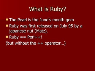 What is Ruby? The Pearl is the June’s month gem Ruby was first released on July 95 by a japanese nut (Matz).  Ruby == Perl++! (but without the ++ operator…) 