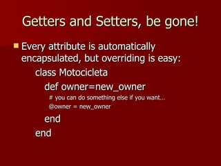 Getters and Setters, be gone! Every attribute is automatically encapsulated, but overriding is easy: class Motocicleta def owner=new_owner # you can do something else if you want… @owner = new_owner end end 