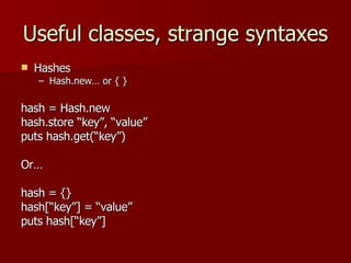 Useful classes, strange syntaxes Hashes Hash.new… or { } hash = Hash.new hash.store “key”, “value” puts hash.get(“key”) Or… hash = {} hash[“key”] = “value” puts hash[“key”] 