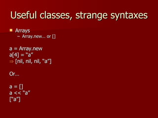 Useful classes, strange syntaxes Arrays Array.new… or [] a = Array.new a[4] = “a” [nil, nil, nil, “a”] Or… a = []  a << “a”  [“a”] 