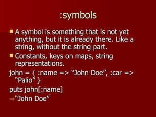 :symbols A symbol is something that is not yet anything, but it is already there. Like a string, without the string part. Constants, keys on maps, string representations. john = { :name => “John Doe”, :car => “Palio” } puts john[:name] “ John Doe” 