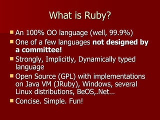 What is Ruby? An 100% OO language (well, 99.9%) One of a few languages  not designed by a committee! Strongly, Implicitly, Dynamically typed language Open Source (GPL) with implementations on Java VM (JRuby), Windows, several Linux distributions, BeOS,.Net… Concise. Simple. Fun! 