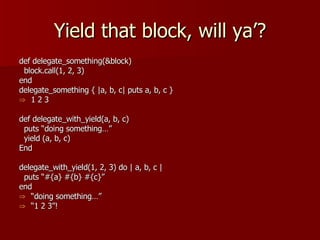 Yield that block, will ya’? def delegate_something(&block) block.call(1, 2, 3) end delegate_something { |a, b, c| puts a, b, c } 1 2 3 def delegate_with_yield(a, b, c) puts “doing something…” yield (a, b, c) End delegate_with_yield(1, 2, 3) do | a, b, c | puts “#{a} #{b} #{c}” end “ doing something…” “ 1 2 3”! 