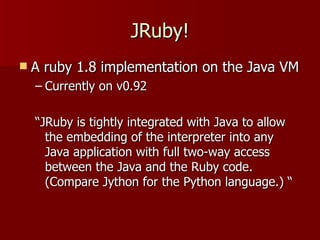 JRuby! A ruby 1.8 implementation on the Java VM Currently on v0.92 “ JRuby is tightly integrated with Java to allow the embedding of the interpreter into any Java application with full two-way access between the Java and the Ruby code. (Compare Jython for the Python language.) “ 