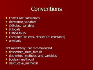 Conventions CamelCaseClassNames @instance_variables @@class_variables $globals CONSTANTS ConstantsToo (yes, classes are constants) :symbols Not mandatory, but recommended… dasherized_class_files.rb dasherized_methods_and_variables boolean_methods? destructive_methods! 
