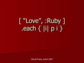 [ “Love”, :Ruby ] .each { |i| p i } Herval Freire, march 2007 