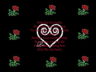 With the first hello  She gave the meaning  To this empty world of mine  That never did  Another love another time  She came into my life  And made a living fine  She fills my heart  