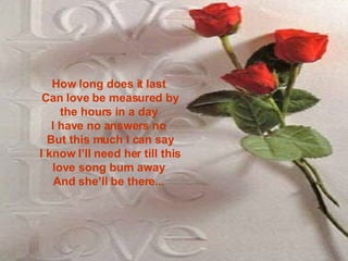 How long does it last  Can love be measured by the hours in a day  I have no answers no  But this much I can say I know I’ll need her till this love song burn away  And she’ll be there...    