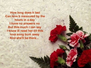 How long does it last Can love b measured by the hours in a day  I have no answers no  But this much i can say  I know ill need her till this love song burn away  And she'll be there...   