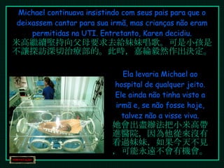 Michael continuava insistindo com seus pais para que o deixassem cantar para sua irmã, mas crianças não eram permitidas na UTI. Entretanto, Karen decidiu. 米高繼續堅持向父母要求去給妹妹唱歌。可是小孩是不讓探訪深切治療部的。此時，嘉綸毅然作出決定。 Ela levaria Michael ao hospital de qualquer jeito. Ele ainda não tinha visto a irmã e, se não fosse hoje, talvez não a visse viva. 她會出盡辦法把小米高帶進醫院，因為他從來沒有看過妹妹，如果今天不見，可能永遠不會有機會。 