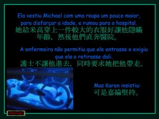 Ela vestiu Michael com uma roupa um pouco maior, para disfarçar a idade, e rumou para o hospital. 她給米高穿上一件較大的衣服好讓他隱瞞年齡，然後他們直奔醫院。 A enfermeira não permitiu que ele entrasse e exigiu que ela o retirasse dali. 護士不讓他進去，同時要求她把他帶走。 Mas Karen insistiu:  可是嘉綸堅持。 