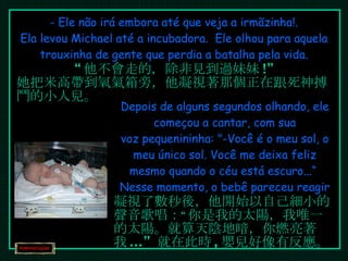 - Ele não irá embora até que veja a irmãzinha!. Ela levou Michael até a incubadora.  Ele olhou para aquela trouxinha de gente que perdia a batalha pela vida. “ 他不會走的，除非見到過妹妹 !” 她把米高帶到氧氣箱旁，他凝視著那個正在跟死神搏鬥的小人兒。 Depois de alguns segundos olhando, ele começou a cantar, com sua voz pequenininha: "-Você é o meu sol, o meu único sol. Você me deixa feliz mesmo quando o céu está escuro...“  Nesse momento, o bebê pareceu reagir 凝視了數秒後，他開始以自己細小的聲音歌唱：“你是我的太陽，我唯一的太陽。就算天陰地暗，你燃亮著我 ...”  就在此時 , 嬰兒好像有反應。 