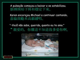A pulsação começou a baixar e se estabilizou. 脈搏開始下降和穩定下來。 Karen encorajou Michael a continuar cantando . 嘉綸鼓勵米高繼續唱。 "-Você não sabe, querida, quanto eu te amo.”   “ 親愛的，你難道不知道我多愛你啊。” 