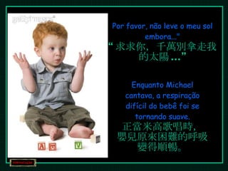 Por favor, não leve o meu sol embora..." “ 求求你，千萬別拿走我的太陽 ...” Enquanto Michael cantava, a respiração difícil do bebê foi se tornando suave. 正當米高歌唱時， 嬰兒原來困難的呼吸變得順暢。 