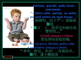 Continue, querido!, pediu Karen, emocionada. "- Outra noite, querida, eu sonhei que você estava em meus braços...“ “ 繼續唱，兒子 !” –  嘉綸感動地說。 “ 那天晚上，我夢見你躺在我雙臂間 ...” O bebê começou a relaxar . 嬰兒開始放鬆舒暢。 Cante mais um pouco, Michael, pedia a mãe. A enfermeira começou a chorar. “ 多唱一會兒，米高” – 母親請求 . 此時，護士觸境落淚。 