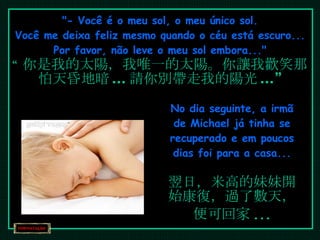 "- Você é o meu sol, o meu único sol. Você me deixa feliz mesmo quando o céu está escuro... Por favor, não leve o meu sol embora..." “ 你是我的太陽，我唯一的太陽。你讓我歡笑那怕天昏地暗 ... 請你別帶走我的陽光 ...” No dia seguinte, a irmã de Michael já tinha se recuperado e em poucos dias foi para a casa... 翌日，米高的妹妹開始康復，過了數天，便可回家 ... 