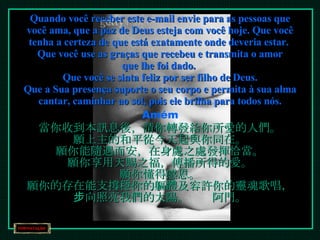 Quando você receber este e-mail envie para as pessoas que você ama, que a paz de Deus esteja com você hoje. Que você tenha a certeza de que está exatamente onde deveria estar.  Que você use as graças que recebeu e transmita o amor que lhe foi dado.  Que você se sinta feliz por ser filho de Deus. Que a Sua presença suporte o seu corpo e permita à sua alma cantar, caminhar ao sol, pois ele brilha para todos nós. Amém 當你收到本訊息後，請你轉發給你所愛的人們。 願上主的和平從今天起與你同在。 願你能隨遇而安，在身處之處發揮恰當。 願你享用天賜之福，傳播所得的愛。 願你懂得感恩。 願你的存在能支撐穩你的軀體及容許你的靈魂歌唱， 步向照亮我們的太陽。　　阿門。 
