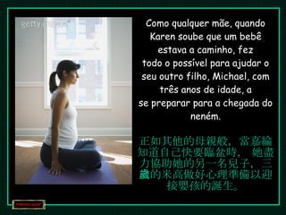 Como qualquer mãe, quando Karen soube que um bebê estava a caminho, fez todo o possível para ajudar o seu outro filho, Michael, com três anos de idade, a se preparar para a chegada do neném. 正如其他的母親般，當嘉綸知道自己快要臨盆時， 她盡力協助她的另一名兒子，三歲的米高做好心理準備以迎接嬰孩的誕生。 