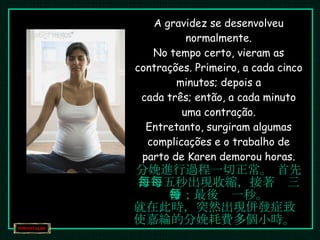 A gravidez se desenvolveu normalmente. No tempo certo, vieram as contrações. Primeiro, a cada cinco minutos; depois a cada três; então, a cada minuto uma contração. Entretanto, surgiram algumas complicações e o trabalho de parto de Karen demorou horas. 分娩進行過程一切正常。 首先，每五秒出現收縮，接著每三秒；最後每一秒。 就在此時，突然出現併發症致使嘉綸的分娩耗費多個小時。 