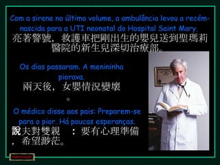 Com a sirene no último volume, a ambulância levou a recém-nascida para a UTI neonatal do Hospital Saint Mary.  亮著警號，救護車把剛出生的嬰兒送到聖瑪莉醫院的新生兒深切治療部。 Os dias passaram. A menininha piorava. 兩天後，女嬰情況變壞。 O médico disse aos pais: Preparem-se para o pior. Há poucas esperanças. 大夫對雙親說 :  要有心理準備，希望渺茫。 