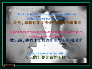 Karen e seu marido começaram, então, os preparativos para o funeral. 於是 , 嘉綸和她丈夫著手準備喪禮事宜。 Alguns dias atrás estavam arrumando o quarto para esperar pelo novo bebê. 數天前 , 他們才忙於為新生嬰兒打掃房間。 Hoje, os planos eram outros. 今天的計劃則截然不同。 