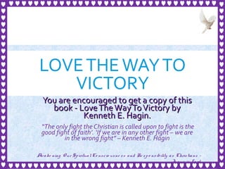 LOVETHEWAYTO
VICTORY
You are encouraged to get a copy of thisYou are encouraged to get a copy of this
book - LoveTheWayToVictory bybook - LoveTheWayToVictory by
Kenneth E. Hagin.Kenneth E. Hagin.
“The only fight the Christian is called upon to fight is the
good fight of faith’. ‘If we are in any other fight – we are
in the wrong fight” – Kenneth E. Hagin
1
Awake ning Our SpiritualCo nscio usne ss and Re spo nsibility as Christians -
Je sus is Lo rd
 