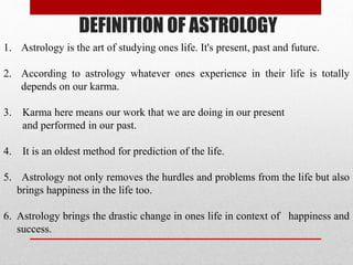 DEFINITION OF ASTROLOGY
1. Astrology is the art of studying ones life. It's present, past and future.
2. According to astrology whatever ones experience in their life is totally
depends on our karma.
3. Karma here means our work that we are doing in our present
and performed in our past.
4. It is an oldest method for prediction of the life.
5. Astrology not only removes the hurdles and problems from the life but also
brings happiness in the life too.
6. Astrology brings the drastic change in ones life in context of happiness and
success.
 