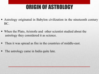ORIGIN OF ASTROLOGY
 Astrology originated in Babylon civilization in the nineteenth century
BC.
 When the Plato, Aristotle and other scientist studied about the
astrology they considered it as science.
 Then it was spread as fire in the countries of middle-east.
 The astrology came in India quite late.
 