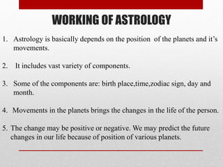 WORKING OF ASTROLOGY
1. Astrology is basically depends on the position of the planets and it’s
movements.
2. It includes vast variety of components.
3. Some of the components are: birth place,time,zodiac sign, day and
month.
4. Movements in the planets brings the changes in the life of the person.
5. The change may be positive or negative. We may predict the future
changes in our life because of position of various planets.
 